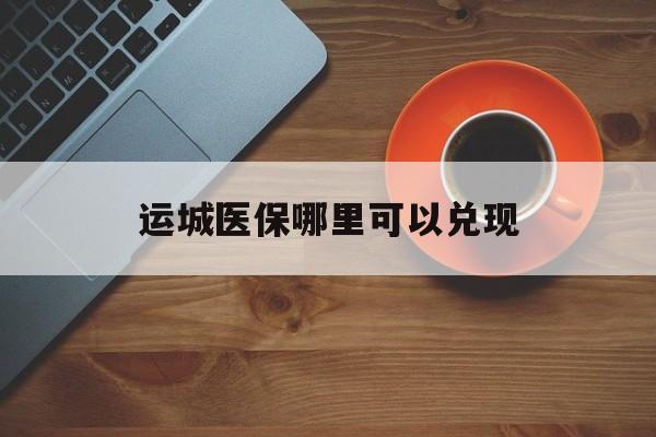 白城最新运城医保哪里可以兑现方法分析(最方便真实的白城运城医保局在哪里方法)